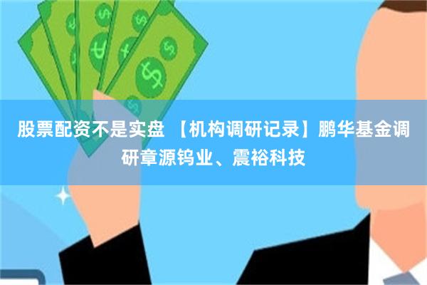 股票配资不是实盘 【机构调研记录】鹏华基金调研章源钨业、震裕科技