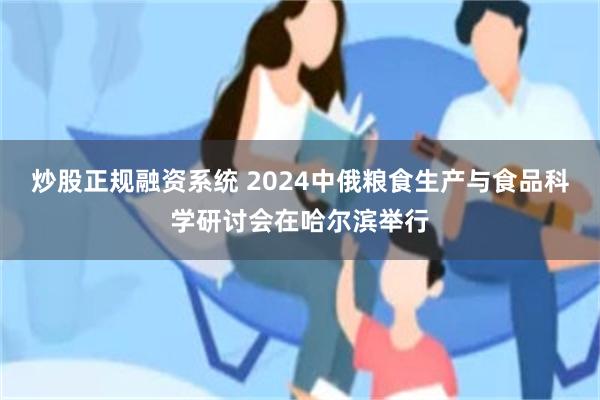 炒股正规融资系统 2024中俄粮食生产与食品科学研讨会在哈尔滨举行