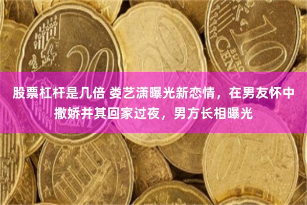 股票杠杆是几倍 娄艺潇曝光新恋情，在男友怀中撒娇并其回家过夜，男方长相曝光