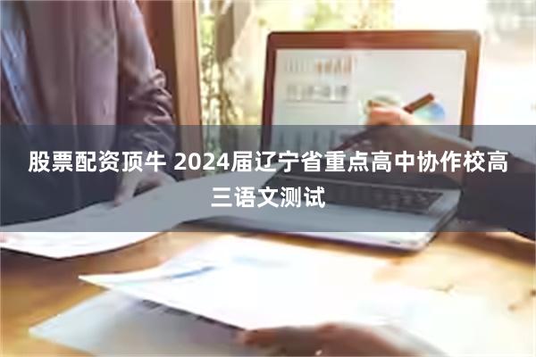 股票配资顶牛 2024届辽宁省重点高中协作校高三语文测试