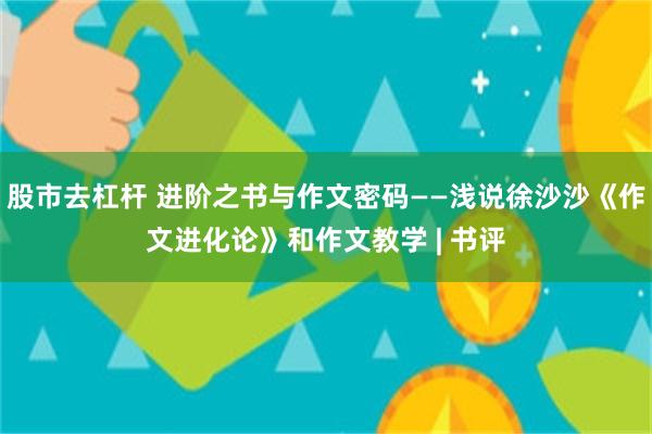 股市去杠杆 进阶之书与作文密码——浅说徐沙沙《作文进化论》和作文教学 | 书评