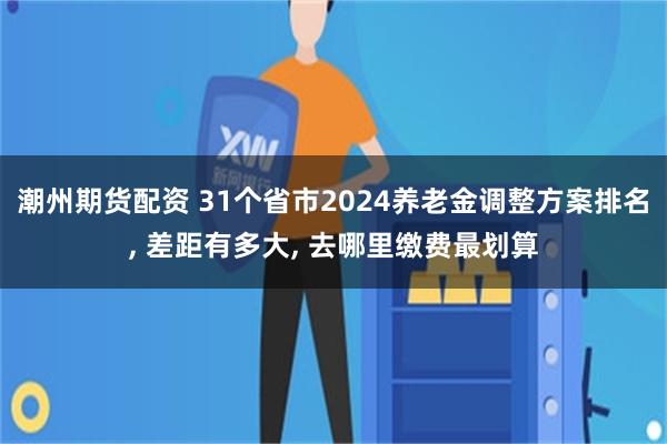 潮州期货配资 31个省市2024养老金调整方案排名, 差距有多大, 去哪里缴费最划算