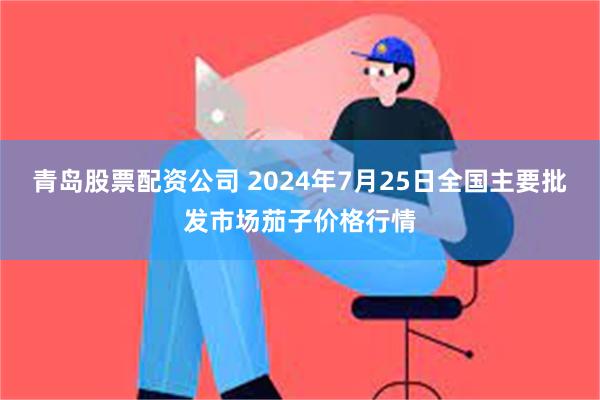 青岛股票配资公司 2024年7月25日全国主要批发市场茄