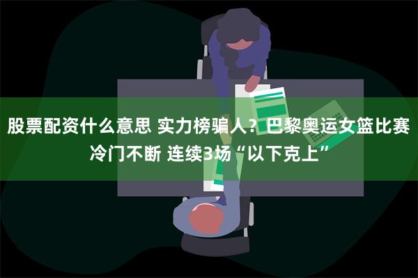 股票配资什么意思 实力榜骗人？巴黎奥运女篮比赛冷门不断 连续3场“以下克上”