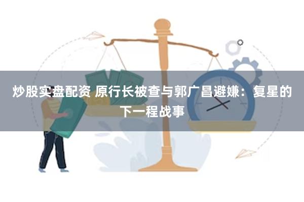 炒股实盘配资 原行长被查与郭广昌避嫌：复星的下一程战事