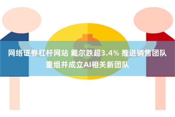 网络证劵杠杆网站 戴尔跌超3.4% 推进销售团队重组并成立AI相关新团队