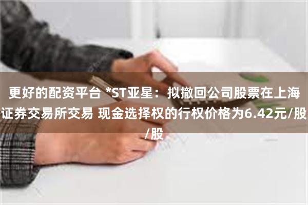 更好的配资平台 *ST亚星：拟撤回公司股票在上海证券交易所交易 现金选择权的行权价格为6.42元/股