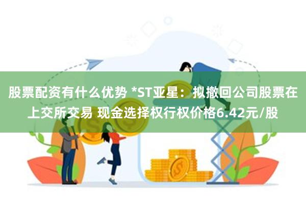 股票配资有什么优势 *ST亚星：拟撤回公司股票在上交所交易 现金选择权行权价格6.42元/股