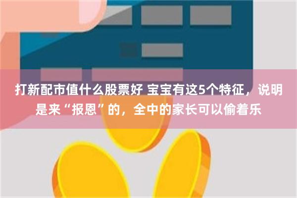 打新配市值什么股票好 宝宝有这5个特征，说明是来“报恩”的，全中的家长可以偷着乐