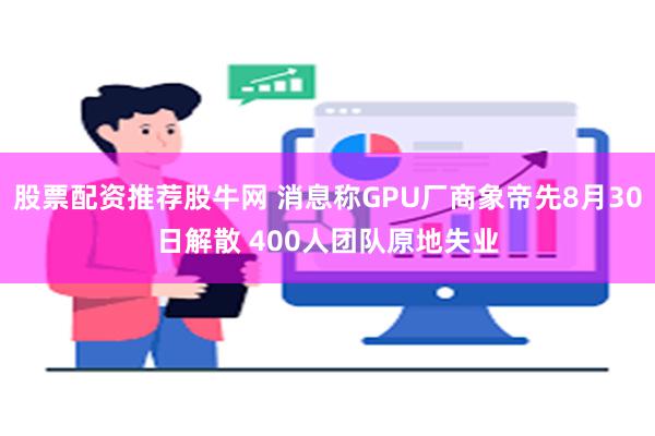 股票配资推荐股牛网 消息称GPU厂商象帝先8月30日解散 400人团队原地失业