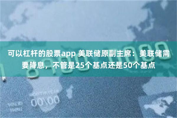 可以杠杆的股票app 美联储原副主席：美联储需要降息，不管是25个基点还是50个基点