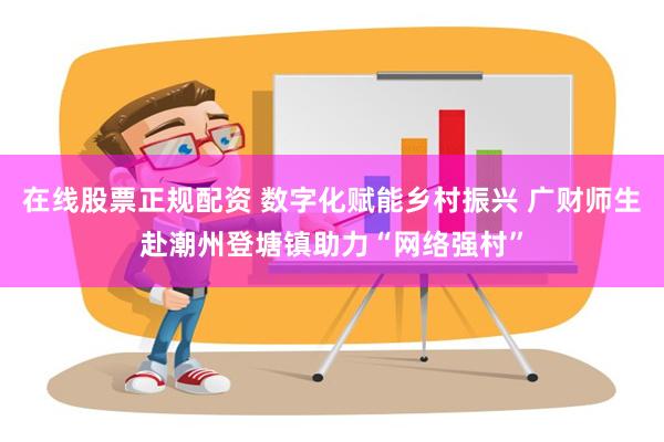 在线股票正规配资 数字化赋能乡村振兴 广财师生赴潮州登塘