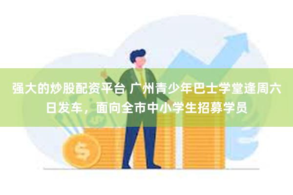 强大的炒股配资平台 广州青少年巴士学堂逢周六日发车，面向全市中小学生招募学员