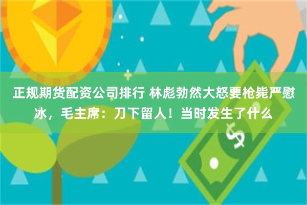 正规期货配资公司排行 林彪勃然大怒要枪毙严慰冰，毛主席：刀下留人！当时发生了什么