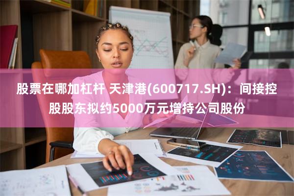 股票在哪加杠杆 天津港(600717.SH)：间接控股股东拟约5000万元增持公司股份