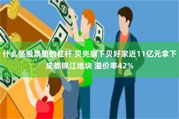 什么是股票里的杠杆 贝壳旗下贝好家近11亿元拿下成都锦江地块 溢价率42%